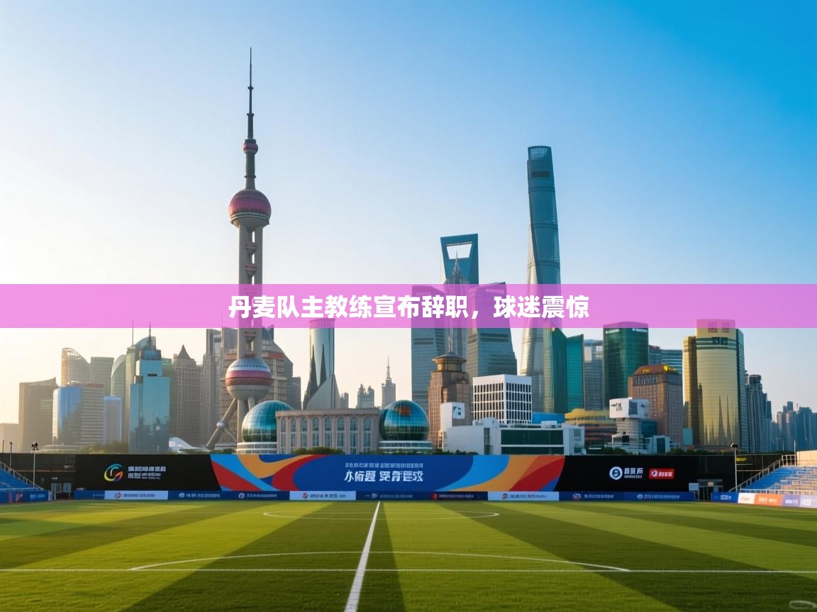 丹麦队主教练宣布辞职，球迷震惊