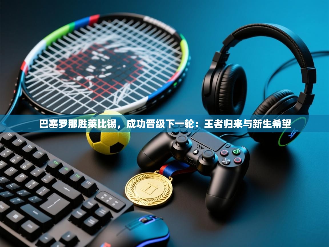 巴塞罗那胜莱比锡,成功晋级下一轮:王者归来与新生希望