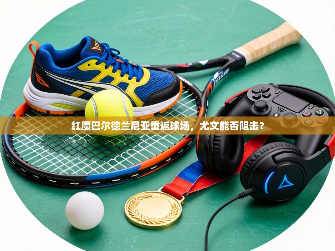 红魔巴尔德兰尼亚重返球场，尤文能否阻击？  第1张